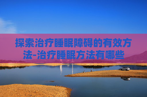 探索治疗睡眠障碍的有效方法-治疗睡眠方法有哪些