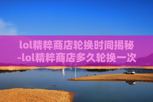 lol精粹商店轮换时间揭秘-lol精粹商店多久轮换一次