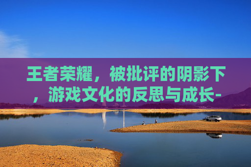王者荣耀，被批评的阴影下，游戏文化的反思与成长-王者荣耀被批评会怎么样