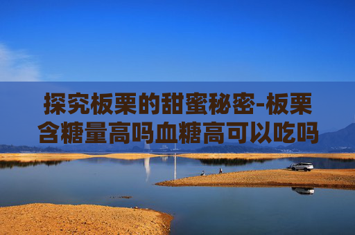 探究板栗的甜蜜秘密-板栗含糖量高吗血糖高可以吃吗