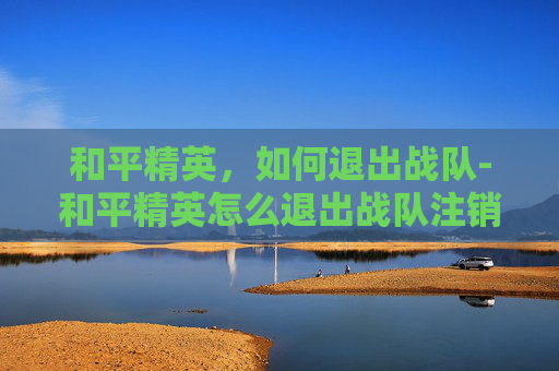 和平精英，如何退出战队-和平精英怎么退出战队注销账号