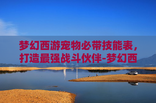 梦幻西游宠物必带技能表，打造最强战斗伙伴-梦幻西游宠物技能讲解