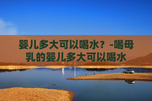 婴儿多大可以喝水？-喝母乳的婴儿多大可以喝水