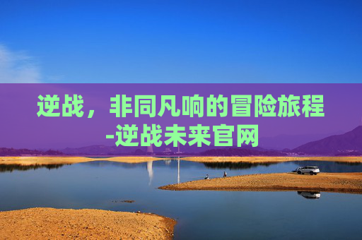 逆战，非同凡响的冒险旅程-逆战未来官网