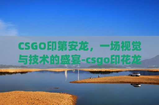 CSGO印第安龙,一场视觉与技术的盛宴-csgo印花龙 CSGO印第安龙,一场视觉与技术的盛宴-csgo印花龙