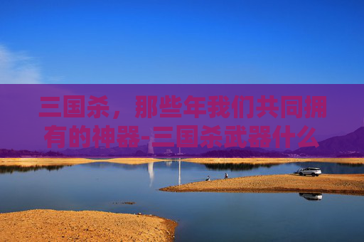 三国杀,那些年我们共同拥有的神器-三国杀武器什么时候能装 三国杀,那些年我们共同拥有的神器-三国杀武器什么时候能装