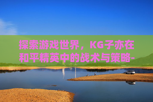 探索游戏世界，KG子亦在和平精英中的战术与策略-和平精英视频子弈
