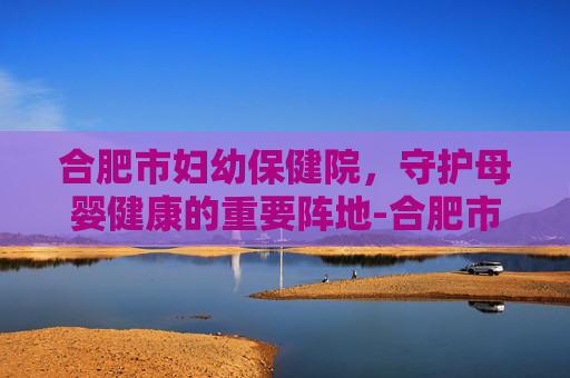 合肥市妇幼保健院，守护母婴健康的重要阵地-合肥市妇幼保健院电话号码是多少