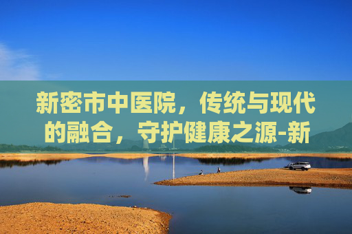 新密市中医院，传统与现代的融合，守护健康之源-新密市中医院医生就医一览表