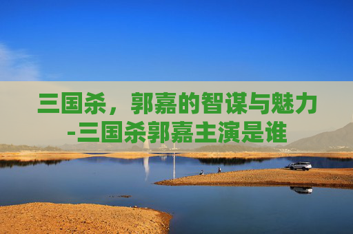 三国杀，郭嘉的智谋与魅力-三国杀郭嘉主演是谁