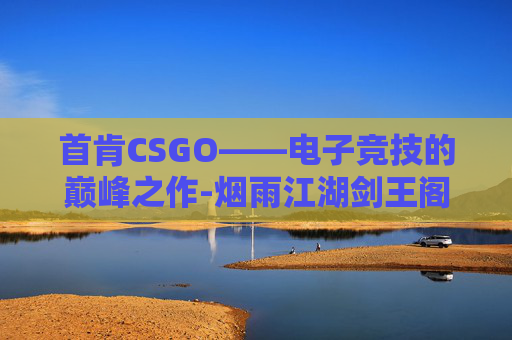 首肯CSGO——电子竞技的巅峰之作-烟雨江湖剑王阁剑王首肯
