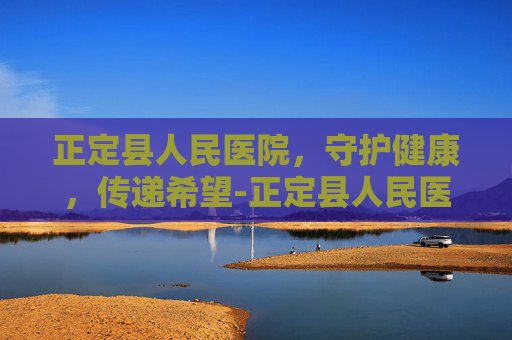 正定县人民医院,守护健康,传递希望-正定县人民医院是三甲医院吗 正定县人民医院,守护健康,传递希望-正定县人民医院是三甲医院吗