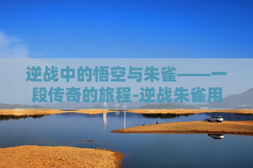 逆战中的悟空与朱雀——一段传奇的旅程-逆战朱雀用法 逆战中的悟空与朱雀——一段传奇的旅程-逆战朱雀用法