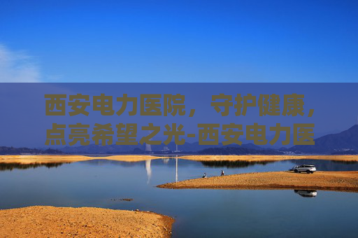 西安电力医院,守护健康,点亮希望之光-西安电力医院地址在哪里 西安电力医院,守护健康,点亮希望之光-西安电力医院地址在哪里