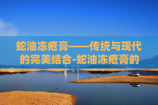 蛇油冻疮膏——传统与现代的完美结合-蛇油冻疮膏的功效与作用 蛇油冻疮膏——传统与现代的完美结合-蛇油冻疮膏的功效与作用