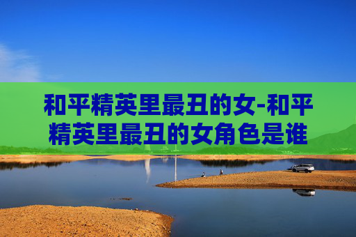 和平精英里最丑的女-和平精英里最丑的女角色是谁 和平精英里最丑的女-和平精英里最丑的女角色是谁