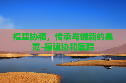 福建协和,传承与创新的典范-福建协和医院 福建协和,传承与创新的典范-福建协和医院