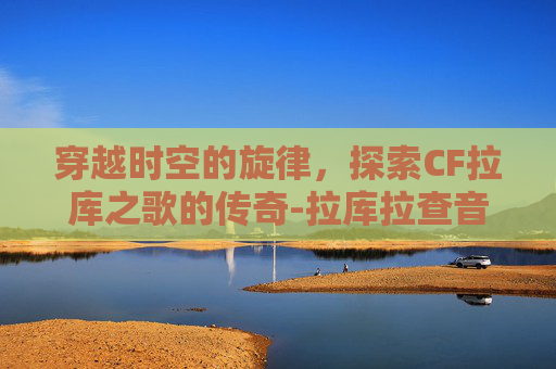 穿越时空的旋律，探索CF拉库之歌的传奇-拉库拉查音乐