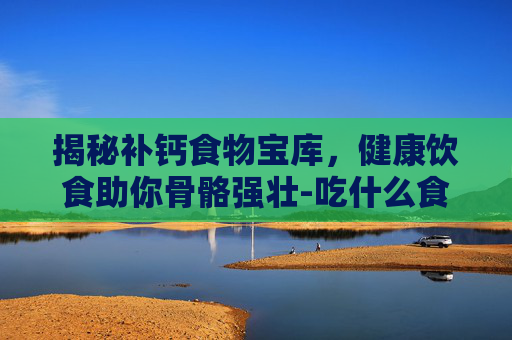 揭秘补钙食物宝库，健康饮食助你骨骼强壮-吃什么食物补钙最快最好