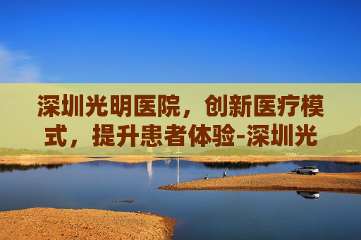 深圳光明医院，创新医疗模式，提升患者体验-深圳光明医院地址