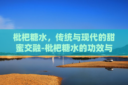 枇杷糖水，传统与现代的甜蜜交融-枇杷糖水的功效与作用