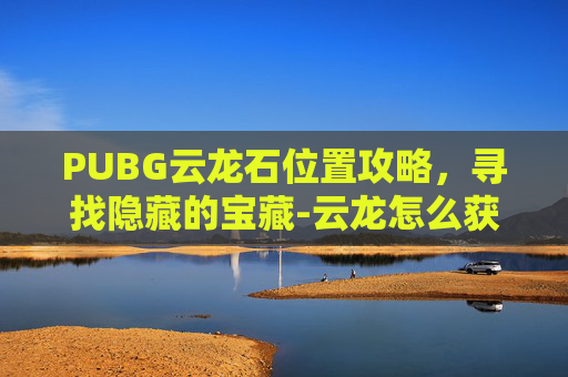 PUBG云龙石位置攻略，寻找隐藏的宝藏-云龙怎么获得