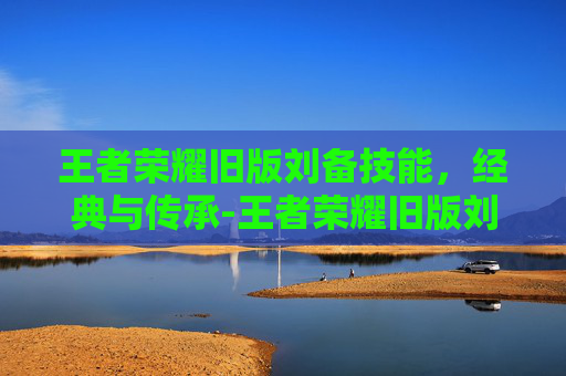 王者荣耀旧版刘备技能，经典与传承-王者荣耀旧版刘备技能连招