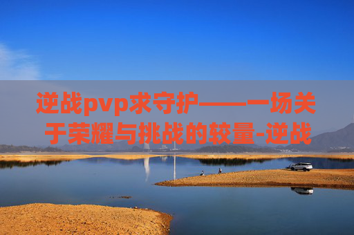 逆战pvp求守护——一场关于荣耀与挑战的较量-逆战守护者 逆战pvp求守护——一场关于荣耀与挑战的较量-逆战守护者