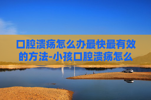 口腔溃疡怎么办最快最有效的方法-小孩口腔溃疡怎么办最快最有效的方法