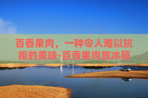 百香果肉，一种令人难以抗拒的美味-百香果肉放冰箱能保存多久