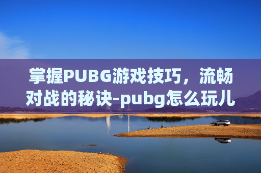 掌握PUBG游戏技巧，流畅对战的秘诀-pubg怎么玩儿