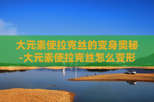 大元素使拉克丝的变身奥秘-大元素使拉克丝怎么变形态
