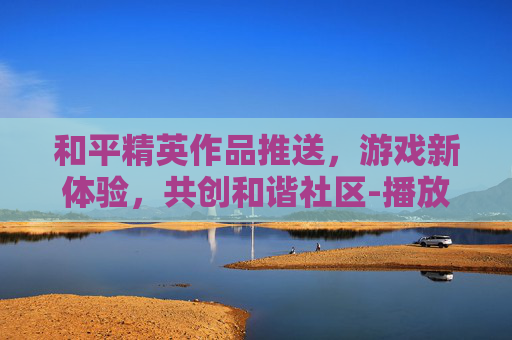 和平精英作品推送，游戏新体验，共创和谐社区-播放和平精英推荐其它视频