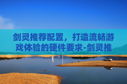 剑灵推荐配置，打造流畅游戏体验的硬件要求-剑灵推荐配置电脑