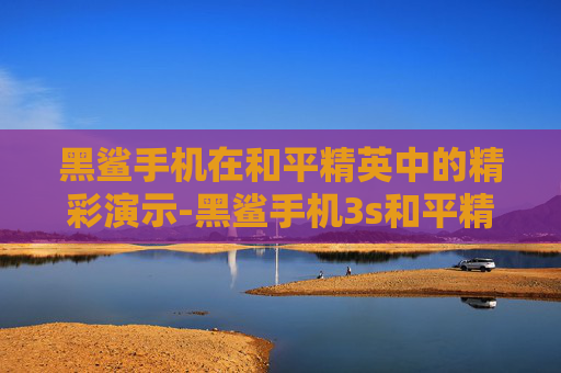 黑鲨手机在和平精英中的精彩演示-黑鲨手机3s和平精英