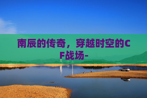 南辰的传奇，穿越时空的CF战场-