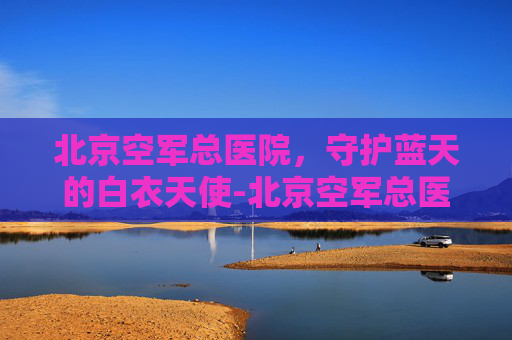 北京空军总医院，守护蓝天的白衣天使-北京空军总医院皮肤科挂号网上预约