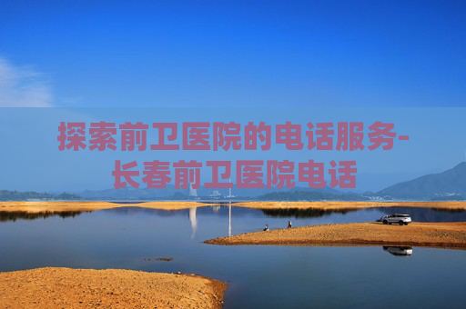 探索前卫医院的电话服务-长春前卫医院电话