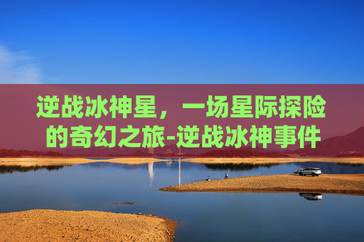 逆战冰神星,一场星际探险的奇幻之旅-逆战冰神事件 逆战冰神星,一场星际探险的奇幻之旅-逆战冰神事件