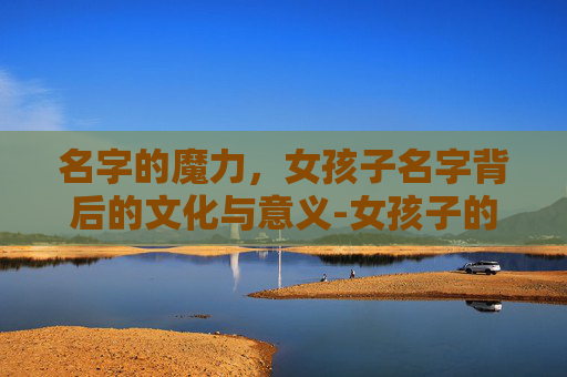 名字的魔力,女孩子名字背后的文化与意义-女孩子的名字怎么取最好听 名字的魔力,女孩子名字背后的文化与意义-女孩子的名字怎么取最好听