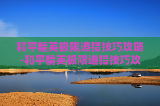 和平精英极限追猎技巧攻略-和平精英极限追猎技巧攻略图文