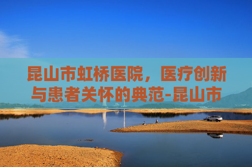 昆山市虹桥医院,医疗创新与患者关怀的典范-昆山市虹桥医院最新消息 昆山市虹桥医院,医疗创新与患者关怀的典范-昆山市虹桥医院最新消息