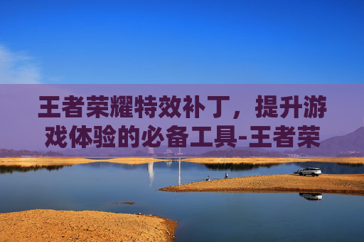 王者荣耀特效补丁，提升游戏体验的必备工具-王者荣耀特效补丁在哪里