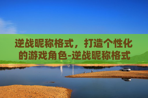 逆战昵称格式，打造个性化的游戏角色-逆战昵称格式是什么
