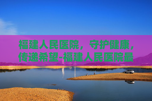 福建人民医院，守护健康，传递希望-福建人民医院最厉害三个科室