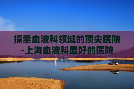 探索血液科领域的顶尖医院-上海血液科最好的医院