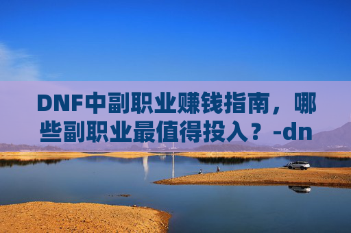 DNF中副职业赚钱指南，哪些副职业最值得投入？-dnf哪个副职业最赚钱最快