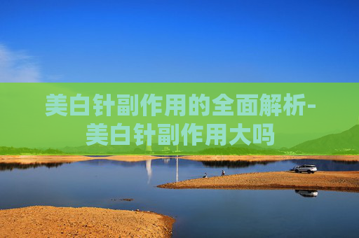 美白针副作用的全面解析-美白针副作用大吗