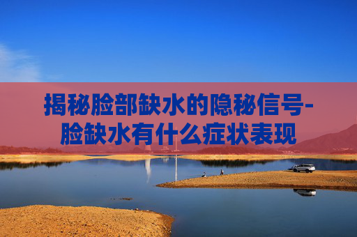 揭秘脸部缺水的隐秘信号-脸缺水有什么症状表现