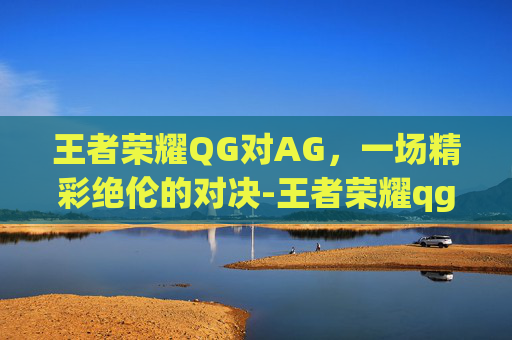 王者荣耀QG对AG，一场精彩绝伦的对决-王者荣耀qg和ag谁赢了